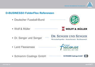 D-BUSINESS® FolderFlex Referenzen

                 Deutscher Fussball-Bund


                 Wolf & Müller


                 Dr. Senger und Senger


                 Land Fleesensee


                 Schramm Coatings GmbH

www.dreger.de
 