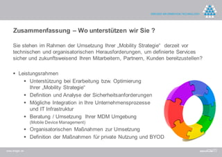 Zusammenfassung – Wo unterstützen wir Sie ?

    Sie stehen im Rahmen der Umsetzung Ihrer „Mobility Strategie“ derzeit vor
    technischen und organisatorischen Herausforderungen, um definierte Services
    sicher und zukunftsweisend Ihren Mitarbeitern, Partnern, Kunden bereitzustellen?

     Leistungsrahmen
                 Unterstützung bei Erarbeitung bzw. Optimierung
                  Ihrer „Mobility Strategie“
                 Definition und Analyse der Sicherheitsanforderungen
                 Mögliche Integration in Ihre Unternehmensprozesse
                  und IT Infrastruktur
                 Beratung / Umsetzung Ihrer MDM Umgebung
                  (Mobile Device Management)
                 Organisatorischen Maßnahmen zur Umsetzung
                 Definition der Maßnahmen für private Nutzung und BYOD

www.dreger.de
 