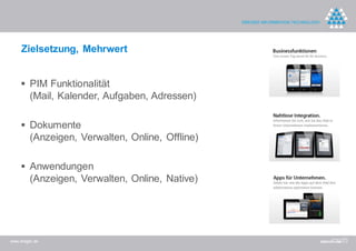 Zielsetzung, Mehrwert


     PIM Funktionalität
         (Mail, Kalender, Aufgaben, Adressen)

     Dokumente
         (Anzeigen, Verwalten, Online, Offline)

     Anwendungen
         (Anzeigen, Verwalten, Online, Native)




www.dreger.de
 