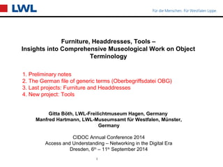 Furniture, Headdresses, Tools – 
Insights into Comprehensive Museological Work on Object 
Terminology 
Gitta Böth, LWL-Freilichtmuseum Hagen, Germany 
Manfred Hartmann, LWL-Museumsamt für Westfalen, Münster, 
Germany 
CIDOC Annual Conference 2014 
Access and Understanding – Networking in the Digital Era 
Dresden, 6th – 11th September 2014 
1 
Wussegel 
1. Preliminary notes 
2. The German file of generic terms (Oberbegriffsdatei OBG) 
3. Last projects: Furniture and Headdresses 
4. New project: Tools 
 
