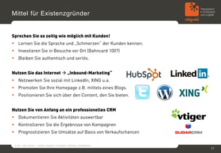 Mittel für Existenzgründer


Sprechen Sie so zeitig wie möglich mit Kunden!
 Lernen Sie die Sprache und „Schmerzen“ der Kunden kennen.
 Investieren Sie in Besuche vor Ort (Bahncard 100?)
 Bleiben Sie authentisch und seriös.


Nutzen Sie das Internet  „Inbound-Marketing“
 Netzwerken Sie sozial mit LinkedIn, XING u.a.
 Promoten Sie Ihre Homepage z.B. mittels eines Blogs.
 Positionieren Sie sich über den Content, den Sie bieten.


Nutzen Sie von Anfang an ein professionelles CRM
 Dokumentieren Sie Aktivitäten auswertbar
 Kontrollieren Sie die Ergebnisse von Kampagnen
 Prognostizieren Sie Umsätze auf Basis von Verkaufschancen

 © 2011, Sven Jänchen – Vertrieb verbessern: Herangehen, Methoden, Erfolgsfaktoren
                                                                                     17
 