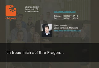 ubigrate GmbH
          Schnorrstr. 76
          01067 Dresden    http://www.ubigrate.com

                           Telefon: (0351) 21187-10
                           Fax:     (0351) 21187-28


                           Sven Jänchen
                           Leiter Vertrieb & Marketing
                           sven.jaenchen@ubigrate.com




Ich freue mich auf Ihre Fragen…
 
