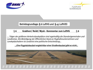 Betriebsgrundlage: § 6 LuftVG und § 45 LuftVZO

      §6        Grabherr/ Reidt/ Wysk - Kommentar zum LuftVG                §6

… Träger der größeren Verkehrslandeplätze sind regelmäßig die Standortgemeinden und
Landkreise. Die Beteiligung der Öffentlichen Hand an Flughafenunternehmen und
Landeplatzhaltern ist zunächst eine politische Entscheidung…
        …Eine Flugplatzbaulast vergleichbar einer Straßenbaulast gibt es nicht…
 