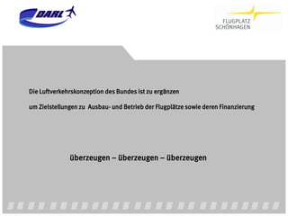Die Luftverkehrskonzeption des Bundes ist zu ergänzen

um Zielstellungen zu Ausbau- und Betrieb der Flugplätze sowie deren Finanzierung




              überzeugen – überzeugen – überzeugen
 