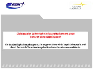 Dialogpapier Luftverkehrsinfrastrukturkonsens 2020
                      der SPD-Bundestagsfraktion


Ein Bundesflughafenausbaugesetz im engeren Sinne wird skeptisch beurteilt, weil
     damit finanzielle Verantwortung des Bundes verbunden werden könnte.
 