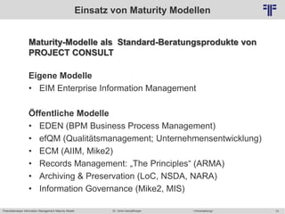 Potentialanalyse Information Management Maturity Modell >Veranstaltung<Dr. Ulrich Kampffmeyer 10
© PROJECT CONSULT Unternehmensberatung Dr. Ulrich Kampffmeyer GmbH 2011 / Autorenrecht: <Vorname Nachname> Mai-15 / Quelle: PROJECT CONSULT 2
Einsatz von Maturity Modellen
Maturity-Modelle als Standard-Beratungsprodukte von
PROJECT CONSULT
Eigene Modelle
• EIM Enterprise Information Management
Öffentliche Modelle
• EDEN (BPM Business Process Management)
• efQM (Qualitätsmanagement; Unternehmensentwicklung)
• ECM (AIIM, Mike2)
• Records Management: „The Principles“ (ARMA)
• Archiving & Preservation (LoC, NSDA, NARA)
• Information Governance (Mike2, MIS)
 