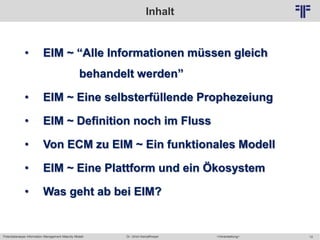 Potentialanalyse Information Management Maturity Modell >Veranstaltung<Dr. Ulrich Kampffmeyer 12
© PROJECT CONSULT Unternehmensberatung Dr. Ulrich Kampffmeyer GmbH 2011 / Autorenrecht: <Vorname Nachname> Mai-15 / Quelle: PROJECT CONSULT 2
Inhalt
• EIM ~ “Alle Informationen müssen gleich
behandelt werden”
• EIM ~ Eine selbsterfüllende Prophezeiung
• EIM ~ Definition noch im Fluss
• Von ECM zu EIM ~ Ein funktionales Modell
• EIM ~ Eine Plattform und ein Ökosystem
• Was geht ab bei EIM?
 