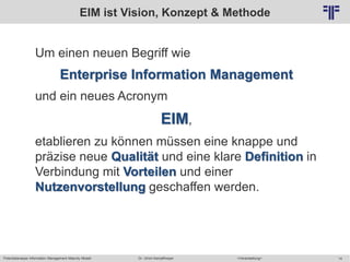 Potentialanalyse Information Management Maturity Modell >Veranstaltung<Dr. Ulrich Kampffmeyer 14
© PROJECT CONSULT Unternehmensberatung Dr. Ulrich Kampffmeyer GmbH 2011 / Autorenrecht: <Vorname Nachname> Mai-15 / Quelle: PROJECT CONSULT 2
EIM ist Vision, Konzept & Methode
Um einen neuen Begriff wie
Enterprise Information Management
und ein neues Acronym
EIM,
etablieren zu können müssen eine knappe und
präzise neue Qualität und eine klare Definition in
Verbindung mit Vorteilen und einer
Nutzenvorstellung geschaffen werden.
 