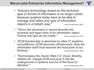 Potentialanalyse Information Management Maturity Modell >Veranstaltung<Dr. Ulrich Kampffmeyer 17
© PROJECT CONSULT Unternehmensberatung Dr. Ulrich Kampffmeyer GmbH 2011 / Autorenrecht: <Vorname Nachname> Mai-15 / Quelle: PROJECT CONSULT 2
Warum jetzt Enterprise Information Management?
• "Industry terminology based on the technical
type or format of information is no longer useful
because systems today have to be able to
manage and utilize any type of information
objects in a holistic way." (Ulrich Kampffmeyer, 2006)
• "Terms like document or record describe the
business and legal value of an information object.
Format and type do not matter." (Ulrich Kampffmeyer, 2010)
• "ECM functionality is absorbed by other IT solutions
and platforms. ECM becomes infrastructure. Now the
information itself must become the focal point of our
thinking." (Ulrich Kampffmeyer, 2005)
• "Technologies like Social, Web 2.0, Cloud, Mobility,
Tablets etc. change ECM and push it into the
underground of systems and out of the focus of
attention." (Ulrich Kampffmeyer, 2007)
 
