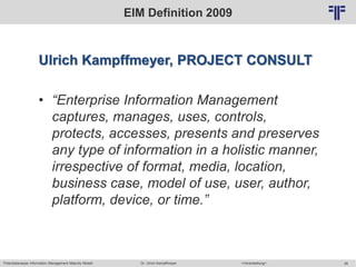 Potentialanalyse Information Management Maturity Modell >Veranstaltung<Dr. Ulrich Kampffmeyer 26
© PROJECT CONSULT Unternehmensberatung Dr. Ulrich Kampffmeyer GmbH 2011 / Autorenrecht: <Vorname Nachname> Mai-15 / Quelle: PROJECT CONSULT 2
EIM Definition 2009
Ulrich Kampffmeyer, PROJECT CONSULT
• “Enterprise Information Management
captures, manages, uses, controls,
protects, accesses, presents and preserves
any type of information in a holistic manner,
irrespective of format, media, location,
business case, model of use, user, author,
platform, device, or time.”
 