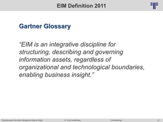 Potentialanalyse Information Management Maturity Modell >Veranstaltung<Dr. Ulrich Kampffmeyer 27
© PROJECT CONSULT Unternehmensberatung Dr. Ulrich Kampffmeyer GmbH 2011 / Autorenrecht: <Vorname Nachname> Mai-15 / Quelle: PROJECT CONSULT 2
EIM Definition 2011
Gartner Glossary
“EIM is an integrative discipline for
structuring, describing and governing
information assets, regardless of
organizational and technological boundaries,
enabling business insight.”
 