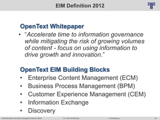 Potentialanalyse Information Management Maturity Modell >Veranstaltung<Dr. Ulrich Kampffmeyer 28
© PROJECT CONSULT Unternehmensberatung Dr. Ulrich Kampffmeyer GmbH 2011 / Autorenrecht: <Vorname Nachname> Mai-15 / Quelle: PROJECT CONSULT 2
EIM Definition 2012
OpenText Whitepaper
• “Accelerate time to information governance
while mitigating the risk of growing volumes
of content - focus on using information to
drive growth and innovation.”
OpenText EIM Building Blocks
• Enterprise Content Management (ECM)
• Business Process Management (BPM)
• Customer Experience Management (CEM)
• Information Exchange
• Discovery
 