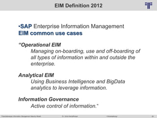 Potentialanalyse Information Management Maturity Modell >Veranstaltung<Dr. Ulrich Kampffmeyer 29
© PROJECT CONSULT Unternehmensberatung Dr. Ulrich Kampffmeyer GmbH 2011 / Autorenrecht: <Vorname Nachname> Mai-15 / Quelle: PROJECT CONSULT 2
EIM Definition 2012
•SAP Enterprise Information Management
EIM common use cases
“Operational EIM
Managing on-boarding, use and off-boarding of
all types of information within and outside the
enterprise.
Analytical EIM
Using Business Intelligence and BigData
analytics to leverage information.
Information Governance
Active control of information.“
 