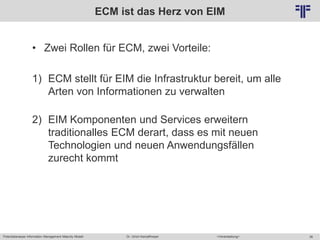 Potentialanalyse Information Management Maturity Modell >Veranstaltung<Dr. Ulrich Kampffmeyer 36
© PROJECT CONSULT Unternehmensberatung Dr. Ulrich Kampffmeyer GmbH 2011 / Autorenrecht: <Vorname Nachname> Mai-15 / Quelle: PROJECT CONSULT 2
ECM ist das Herz von EIM
• Zwei Rollen für ECM, zwei Vorteile:
1) ECM stellt für EIM die Infrastruktur bereit, um alle
Arten von Informationen zu verwalten
2) EIM Komponenten und Services erweitern
traditionalles ECM derart, dass es mit neuen
Technologien und neuen Anwendungsfällen
zurecht kommt
 