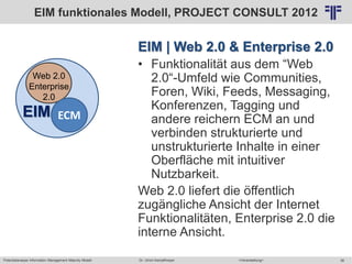 Potentialanalyse Information Management Maturity Modell >Veranstaltung<Dr. Ulrich Kampffmeyer 38
© PROJECT CONSULT Unternehmensberatung Dr. Ulrich Kampffmeyer GmbH 2011 / Autorenrecht: <Vorname Nachname> Mai-15 / Quelle: PROJECT CONSULT 2
EIM | Web 2.0 & Enterprise 2.0
• Funktionalität aus dem “Web
2.0“-Umfeld wie Communities,
Foren, Wiki, Feeds, Messaging,
Konferenzen, Tagging und
andere reichern ECM an und
verbinden strukturierte und
unstrukturierte Inhalte in einer
Oberfläche mit intuitiver
Nutzbarkeit.
Web 2.0 liefert die öffentlich
zugängliche Ansicht der Internet
Funktionalitäten, Enterprise 2.0 die
interne Ansicht.
Web 2.0
Enterprise
2.0
ECMEIM
EIM funktionales Modell, PROJECT CONSULT 2012
 
