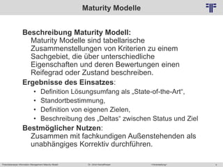 Potentialanalyse Information Management Maturity Modell >Veranstaltung<Dr. Ulrich Kampffmeyer 4
© PROJECT CONSULT Unternehmensberatung Dr. Ulrich Kampffmeyer GmbH 2011 / Autorenrecht: <Vorname Nachname> Mai-15 / Quelle: PROJECT CONSULT 2
Maturity Modelle
Beschreibung Maturity Modell:
Maturity Modelle sind tabellarische
Zusammenstellungen von Kriterien zu einem
Sachgebiet, die über unterschiedliche
Eigenschaften und deren Bewertungen einen
Reifegrad oder Zustand beschreiben.
Ergebnisse des Einsatzes:
• Definition Lösungsumfang als „State-of-the-Art“,
• Standortbestimmung,
• Definition von eigenen Zielen,
• Beschreibung des „Deltas“ zwischen Status und Ziel
Bestmöglicher Nutzen:
Zusammen mit fachkundigen Außenstehenden als
unabhängiges Korrektiv durchführen.
 