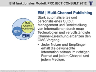 Potentialanalyse Information Management Maturity Modell >Veranstaltung<Dr. Ulrich Kampffmeyer 40
© PROJECT CONSULT Unternehmensberatung Dr. Ulrich Kampffmeyer GmbH 2011 / Autorenrecht: <Vorname Nachname> Mai-15 / Quelle: PROJECT CONSULT 2
EIM | Multi-Channel Publishing
Stark automatisiertes und
personalisiertes Output
Management und Bereitstellung
von Informationen durch neue
Technologien und vervollständigte
Channel-Erreichung ergänzen den
OMS Vorgang.
• Jeder Nutzer und Empfänger
erhält die gewünschte
Information zeitnah im richtigen
Format auf jedem Channel und
jedem Medium.
ECM
EIM
Multi-
Channel
Publishing
EIM funktionales Modell, PROJECT CONSULT 2012
 