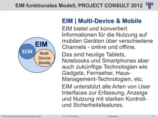 Potentialanalyse Information Management Maturity Modell >Veranstaltung<Dr. Ulrich Kampffmeyer 41
© PROJECT CONSULT Unternehmensberatung Dr. Ulrich Kampffmeyer GmbH 2011 / Autorenrecht: <Vorname Nachname> Mai-15 / Quelle: PROJECT CONSULT 2
EIM | Multi-Device & Mobile
EIM bietet und konvertiert
Informationen für die Nutzung auf
mobilen Geräten über verschiedene
Channels - online und offline.
Das sind heutige Tablets,
Notebooks und Smartphones aber
auch zukünftige Technologien wie
Gadgets, Fernseher, Haus-
Management-Technologien, etc.
EIM unterstützt alle Arten von User
Interfaces zur Erfassung, Anzeige
und Nutzung mit starken Kontroll-
und Sicherheitsfeatures.
ECM
EIM
Multi-
Device
Mobile
EIM funktionales Modell, PROJECT CONSULT 2012
 