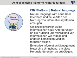 Potentialanalyse Information Management Maturity Modell >Veranstaltung<Dr. Ulrich Kampffmeyer 48
© PROJECT CONSULT Unternehmensberatung Dr. Ulrich Kampffmeyer GmbH 2011 / Autorenrecht: <Vorname Nachname> Mai-15 / Quelle: PROJECT CONSULT 2
EIM Platform | Natural language
Natural language wird neue User
Interfaces und neue Arten der
Nutzung von Informationssystemen
erzeugen.
Gleichzeitig werden Audio-
Informationen neue Anforderungen
an die Nutzung und Verwaltung von
Informationen wie Videos und
anderen komplexen Medien-
formaten stellen.
Enterprise Information Management
bietet eine Umgebung, um diese
Herausforderungen zu bewältigen.
Acht allgemeine Plattform Features für EIM
Natural
Language
EIM
 