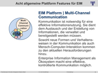 Potentialanalyse Information Management Maturity Modell >Veranstaltung<Dr. Ulrich Kampffmeyer 49
© PROJECT CONSULT Unternehmensberatung Dr. Ulrich Kampffmeyer GmbH 2011 / Autorenrecht: <Vorname Nachname> Mai-15 / Quelle: PROJECT CONSULT 2
EIM Platform | Multi-Channel
Communication
Kommunikation ist notwendig für eine
effektive Informationsnutzung. Sie dient
dem Austausch und der Erstellung von
Informationen, die verwaltet und
bereitgestellt werden müssen.
Sowohl neue Formen und Verhaltens-
weisen in der Kommunikation als auch
Mensch-Computer-Interaktion kommen
zu den aktuellen Herausforderungen
hinzu.
Enterprise Information Management als
Ökosystem macht eine effektive,
kontrollierte Kommunikation möglich.
Acht allgemeine Plattform Features für EIM
Multi-
Channel
Communi-
cation
EIM
 