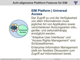 Potentialanalyse Information Management Maturity Modell >Veranstaltung<Dr. Ulrich Kampffmeyer 50
© PROJECT CONSULT Unternehmensberatung Dr. Ulrich Kampffmeyer GmbH 2011 / Autorenrecht: <Vorname Nachname> Mai-15 / Quelle: PROJECT CONSULT 2
EIM Platform | Universal
Access
Der Zugriff zu und die Verfügbarkeit
von allen Informationen muss
jeglicher Art von Applikation sowie
verschiedenen Nutzungsarten orts-,
geräte- und zeitunabhängig
ermöglicht werden.
“Adaptive User Interfaces” und
“Access Rights Management” sind
Schlüsselthemen.
Enterprise Information Management
stellt ein flexibles Ökosystem zum
Zugriff auf Informationen bereit.
Acht allgemeine Plattform Features für EIM
Universal
Access
EIM
 
