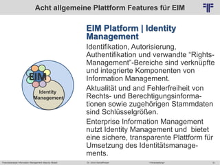 Potentialanalyse Information Management Maturity Modell >Veranstaltung<Dr. Ulrich Kampffmeyer 51
© PROJECT CONSULT Unternehmensberatung Dr. Ulrich Kampffmeyer GmbH 2011 / Autorenrecht: <Vorname Nachname> Mai-15 / Quelle: PROJECT CONSULT 2
EIM Platform | Identity
Management
Identifikation, Autorisierung,
Authentifikation und verwandte “Rights-
Management”-Bereiche sind verknüpfte
und integrierte Komponenten von
Information Management.
Aktualität und and Fehlerfreiheit von
Rechts- und Berechtigungsinforma-
tionen sowie zugehörigen Stammdaten
sind Schlüsselgrößen.
Enterprise Information Management
nutzt Identity Management und bietet
eine sichere, transparente Plattform für
Umsetzung des Identitätsmanage-
ments.
Acht allgemeine Plattform Features für EIM
Identity
Management
EIM
 