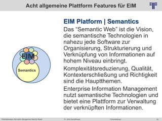 Potentialanalyse Information Management Maturity Modell >Veranstaltung<Dr. Ulrich Kampffmeyer 52
© PROJECT CONSULT Unternehmensberatung Dr. Ulrich Kampffmeyer GmbH 2011 / Autorenrecht: <Vorname Nachname> Mai-15 / Quelle: PROJECT CONSULT 2
EIM Platform | Semantics
Das “Semantic Web” ist die Vision,
die semantische Technologien in
nahezu jede Software zur
Organisierung, Strukturierung und
Verknüpfung von Informationen auf
hohem Niveau einbringt.
Komplexitätsreduzierung, Qualität,
Kontexterschließung und Richtigkeit
sind die Hauptthemen.
Enterprise Information Management
nutzt semantische Technologien und
bietet eine Plattform zur Verwaltung
der verknüpften Informationen.
Acht allgemeine Plattform Features für EIM
Semantics
EIM
 