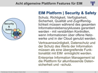 Potentialanalyse Information Management Maturity Modell >Veranstaltung<Dr. Ulrich Kampffmeyer 54
© PROJECT CONSULT Unternehmensberatung Dr. Ulrich Kampffmeyer GmbH 2011 / Autorenrecht: <Vorname Nachname> Mai-15 / Quelle: PROJECT CONSULT 2
EIM Platform | Security & Safety
Schutz, Richtigkeit, Verfügbarkeit,
Sicherheit, Qualität und Zugriffsmög-
lichkeit müssen während des gesamten
Informationslebenszyklusses garantiert
werden - mit verstärkten Kontrollen,
wenn Informationen über offene Netz-
werke und in der Cloud genutzt werden.
Vertrauenswürdigkeit, Datenschutz und
der Schutz des Werts der Information
müssen als eine übergreifende Funk-
tionalität mit EIM ermöglicht werden.
Enterprise Information Management ist
die Plattform für allumfassende Daten-
sicherheit und –schutz.
Acht allgemeine Plattform Features für EIM
Security
&
Safety
EIM
 