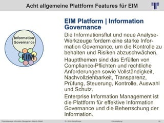 Potentialanalyse Information Management Maturity Modell >Veranstaltung<Dr. Ulrich Kampffmeyer 55
© PROJECT CONSULT Unternehmensberatung Dr. Ulrich Kampffmeyer GmbH 2011 / Autorenrecht: <Vorname Nachname> Mai-15 / Quelle: PROJECT CONSULT 2
EIM Platform | Information
Governance
Die Informationsflut und neue Analyse-
Werkzeuge fordern eine starke Infor-
mation Governance, um die Kontrolle zu
behalten und Risiken abzuschwächen.
Hauptthemen sind das Erfüllen von
Compliance-Pflichten und rechtliche
Anforderungen sowie Vollständigkeit,
Nachvollziehbarkeit, Transparenz,
Prüfung, Steuerung, Kontrolle, Auswahl
und Schutz.
Enterprise Information Management ist
die Plattform für effektive Information
Governance und die Beherrschung der
Information.
Acht allgemeine Plattform Features für EIM
Information
Governance
EIM
 