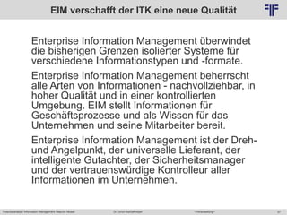 Potentialanalyse Information Management Maturity Modell >Veranstaltung<Dr. Ulrich Kampffmeyer 57
© PROJECT CONSULT Unternehmensberatung Dr. Ulrich Kampffmeyer GmbH 2011 / Autorenrecht: <Vorname Nachname> Mai-15 / Quelle: PROJECT CONSULT 2
EIM verschafft der ITK eine neue Qualität
Enterprise Information Management überwindet
die bisherigen Grenzen isolierter Systeme für
verschiedene Informationstypen und -formate.
Enterprise Information Management beherrscht
alle Arten von Informationen - nachvollziehbar, in
hoher Qualität und in einer kontrollierten
Umgebung. EIM stellt Informationen für
Geschäftsprozesse und als Wissen für das
Unternehmen und seine Mitarbeiter bereit.
Enterprise Information Management ist der Dreh-
und Angelpunkt, der universelle Lieferant, der
intelligente Gutachter, der Sicherheitsmanager
und der vertrauenswürdige Kontrolleur aller
Informationen im Unternehmen.
 