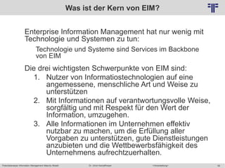 Potentialanalyse Information Management Maturity Modell >Veranstaltung<Dr. Ulrich Kampffmeyer 58
© PROJECT CONSULT Unternehmensberatung Dr. Ulrich Kampffmeyer GmbH 2011 / Autorenrecht: <Vorname Nachname> Mai-15 / Quelle: PROJECT CONSULT 2
Was ist der Kern von EIM?
Enterprise Information Management hat nur wenig mit
Technologie und Systemen zu tun:
Technologie und Systeme sind Services im Backbone
von EIM
Die drei wichtigsten Schwerpunkte von EIM sind:
1. Nutzer von Informatiostechnologien auf eine
angemessene, menschliche Art und Weise zu
unterstützen
2. Mit Informationen auf verantwortungsvolle Weise,
sorgfältig und mit Respekt für den Wert der
Information, umzugehen.
3. Alle Informationen im Unternehmen effektiv
nutzbar zu machen, um die Erfüllung aller
Vorgaben zu unterstützen, gute Dienstleistungen
anzubieten und die Wettbewerbsfähigkeit des
Unternehmens aufrechtzuerhalten.
 