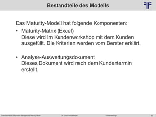 Potentialanalyse Information Management Maturity Modell >Veranstaltung<Dr. Ulrich Kampffmeyer 63
© PROJECT CONSULT Unternehmensberatung Dr. Ulrich Kampffmeyer GmbH 2011 / Autorenrecht: <Vorname Nachname> Mai-15 / Quelle: PROJECT CONSULT 2
Bestandteile des Modells
Das Maturity-Modell hat folgende Komponenten:
• Maturity-Matrix (Excel)
Diese wird im Kundenworkshop mit dem Kunden
ausgefüllt. Die Kriterien werden vom Berater erklärt.
• Analyse-Auswertungsdokument
Dieses Dokument wird nach dem Kundentermin
erstellt.
 