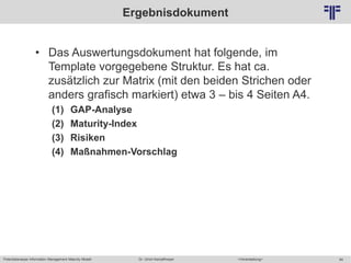 Potentialanalyse Information Management Maturity Modell >Veranstaltung<Dr. Ulrich Kampffmeyer 64
© PROJECT CONSULT Unternehmensberatung Dr. Ulrich Kampffmeyer GmbH 2011 / Autorenrecht: <Vorname Nachname> Mai-15 / Quelle: PROJECT CONSULT 2
Ergebnisdokument
• Das Auswertungsdokument hat folgende, im
Template vorgegebene Struktur. Es hat ca.
zusätzlich zur Matrix (mit den beiden Strichen oder
anders grafisch markiert) etwa 3 – bis 4 Seiten A4.
(1) GAP-Analyse
(2) Maturity-Index
(3) Risiken
(4) Maßnahmen-Vorschlag
 