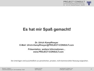 U n t e r n e h m e n s b e r a t u n g
D r . U l r i c h K a m p f f m e y e r G m b H
PROJECT CONSULT
PROJECT CONSULT
Unternehmensberatung Dr. Ulrich Kampffmeyer GmbH
www.PROJECT-CONSULT.com
© PROJECT CONSULT 2014
87
Postfach 20 25 55
20218 Hamburg
Es hat mir Spaß gemacht!
Dr. Ulrich Kampffmeyer
E-Mail: Ulrich.Kampffmeyer@PROJECT-CONSULT.com
Präsentation, weitere Informationen...
www.PROJECT-CONSULT.com
Die Unterlagen sind ausschließlich zur persönlichen, privaten, nicht-kommerziellen Nutzung vorgesehen.
 