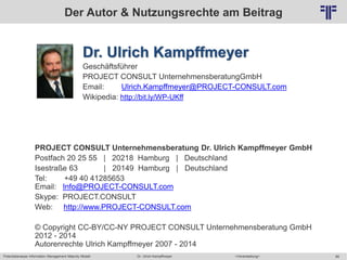 Potentialanalyse Information Management Maturity Modell >Veranstaltung<Dr. Ulrich Kampffmeyer 88
© PROJECT CONSULT Unternehmensberatung Dr. Ulrich Kampffmeyer GmbH 2011 / Autorenrecht: <Vorname Nachname> Mai-15 / Quelle: PROJECT CONSULT 2
Der Autor & Nutzungsrechte am Beitrag
Dr. Ulrich Kampffmeyer
Geschäftsführer
PROJECT CONSULT UnternehmensberatungGmbH
Email: Ulrich.Kampffmeyer@PROJECT-CONSULT.com
Wikipedia: http://bit.ly/WP-UKff
PROJECT CONSULT Unternehmensberatung Dr. Ulrich Kampffmeyer GmbH
Postfach 20 25 55 | 20218 Hamburg | Deutschland
Isestraße 63 | 20149 Hamburg | Deutschland
Tel: +49 40 41285653
Email: Info@PROJECT-CONSULT.com
Skype: PROJECT.CONSULT
Web: http://www.PROJECT-CONSULT.com
© Copyright CC-BY/CC-NY PROJECT CONSULT Unternehmensberatung GmbH
2012 - 2014
Autorenrechte Ulrich Kampffmeyer 2007 - 2014
 