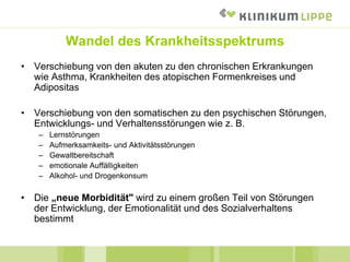 Wandel des Krankheitsspektrums
• Verschiebung von den akuten zu den chronischen Erkrankungen
wie Asthma, Krankheiten des atopischen Formenkreises und
Adipositas
• Verschiebung von den somatischen zu den psychischen Störungen,
Entwicklungs- und Verhaltensstörungen wie z. B.
– Lernstörungen
– Aufmerksamkeits- und Aktivitätsstörungen
– Gewaltbereitschaft
– emotionale Auffälligkeiten
– Alkohol- und Drogenkonsum
• Die „neue Morbidität" wird zu einem großen Teil von Störungen
der Entwicklung, der Emotionalität und des Sozialverhaltens
bestimmt
 
