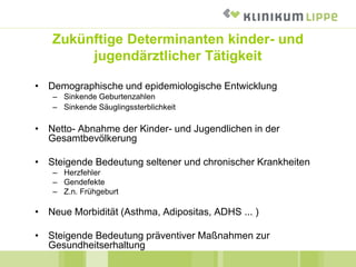 Zukünftige Determinanten kinder- und
jugendärztlicher Tätigkeit
• Demographische und epidemiologische Entwicklung
– Sinkende Geburtenzahlen
– Sinkende Säuglingssterblichkeit
• Netto- Abnahme der Kinder- und Jugendlichen in der
Gesamtbevölkerung
• Steigende Bedeutung seltener und chronischer Krankheiten
– Herzfehler
– Gendefekte
– Z.n. Frühgeburt
• Neue Morbidität (Asthma, Adipositas, ADHS ... )
• Steigende Bedeutung präventiver Maßnahmen zur
Gesundheitserhaltung
 