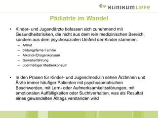 Pädiatrie im Wandel
• Kinder- und Jugendärzte befassen sich zunehmend mit
Gesundheitsrisiken, die nicht aus dem rein medizinischen Bereich,
sondern aus dem psychosozialen Umfeld der Kinder stammen:
– Armut
– bildungsferne Familie
– Alkohol-/Drogenkonsum
– Gewalterfahrung
– übermäßiger Medienkonsum
• In den Praxen für Kinder- und Jugendmedizin sehen Ärztinnen und
Ärzte immer häufiger Patienten mit psychosomatischen
Beschwerden, mit Lern- oder Aufmerksamkeitsstörungen, mit
emotionalen Auffälligkeiten oder Suchtverhalten, was als Resultat
eines gewandelten Alltags verstanden wird
 