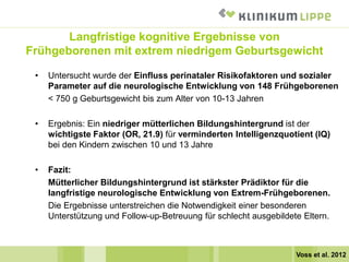 Langfristige kognitive Ergebnisse von
Frühgeborenen mit extrem niedrigem Geburtsgewicht
• Untersucht wurde der Einfluss perinataler Risikofaktoren und sozialer
Parameter auf die neurologische Entwicklung von 148 Frühgeborenen
< 750 g Geburtsgewicht bis zum Alter von 10-13 Jahren
• Ergebnis: Ein niedriger mütterlichen Bildungshintergrund ist der
wichtigste Faktor (OR, 21.9) für verminderten Intelligenzquotient (IQ)
bei den Kindern zwischen 10 und 13 Jahre
• Fazit:
Mütterlicher Bildungshintergrund ist stärkster Prädiktor für die
langfristige neurologische Entwicklung von Extrem-Frühgeborenen.
Die Ergebnisse unterstreichen die Notwendigkeit einer besonderen
Unterstützung und Follow-up-Betreuung für schlecht ausgebildete Eltern.
Voss et al. 2012
 