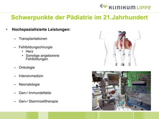 Schwerpunkte der Pädiatrie im 21.Jahrhundert
• Hochspezialisierte Leistungen:
– Transplantationen
– Fehlbildungschirurgie
• Herz
• Sonstige angeborene
Fehlbildungen
– Onkologie
– Intensivmedizin
– Neonatologie
– Gen-/ Immundefekte
– Gen-/ Stammzelltherapie
 