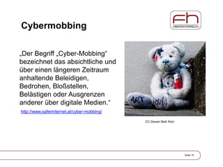 Cybermobbing
„Der Begriff „Cyber-Mobbing“
bezeichnet das absichtliche und
über einen längeren Zeitraum
anhaltende Beleidigen,
Bedrohen, Bloßstellen,
Belästigen oder Ausgrenzen
anderer über digitale Medien.“
Seite 10
CC Darwin Bell/ flickr
http://www.saferinternet.at/cyber-mobbing/
 