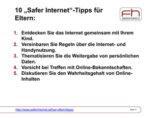 10 „Safer Internet“-Tipps für
Eltern:
1. Entdecken Sie das Internet gemeinsam mit Ihrem
Kind.
2. Vereinbaren Sie Regeln über die Internet- und
Handynutzung.
3. Thematisieren Sie die Weitergabe von persönlichen
Daten.
4. Vorsicht bei Treffen mit Online-Bekanntschaften.
5. Diskutieren Sie den Wahrheitsgehalt von Online-
Inhalten
http://www.saferinternet.at/fuer-eltern/tipps/ Seite 14
 