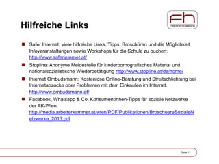 Hilfreiche Links
Safer Internet: viele hilfreiche Links, Tipps, Broschüren und die Möglichkeit
Infoveranstaltungen sowie Workshops für die Schule zu buchen:
http://www.saferinternet.at/
Stopline: Anonyme Meldestelle für kinderpornografisches Material und
nationalsozialistische Wiederbetätigung http://www.stopline.at/de/home/
Internet Ombudsmann: Kostenlose Online-Beratung und Streitschlichtung bei
Internetabzocke oder Problemen mit dem Einkaufen im Internet.
http://www.ombudsmann.at/
Facebook, Whatsapp & Co. Konsumentinnen-Tipps für soziale Netzwerke
der AK-Wien:
http://media.arbeiterkammer.at/wien/PDF/Publikationen/BroschuereSozialeN
etzwerke_2013.pdf
Seite 17
 