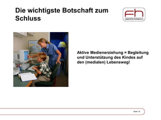 Die wichtigste Botschaft zum
Schluss
Seite 18
Aktive Medienerziehung = Begleitung
und Unterstützung des Kindes auf
den (medialen) Lebensweg!
 
