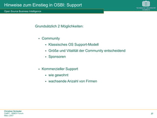 Christian Schieder
CeBIT - BI&EII Forum
März 2007
27
Hinweise zum Einstieg in OSBI: Support
Open Source Business Intelligence
Grundsätzlich 2 Möglichkeiten:
§  Community
§  Klassisches OS Support-Modell
§  Größe und Vitalität der Community entscheidend
§  Sponsoren
§  Kommerzieller Support
§  wie gewohnt
§  wachsende Anzahl von Firmen
 
