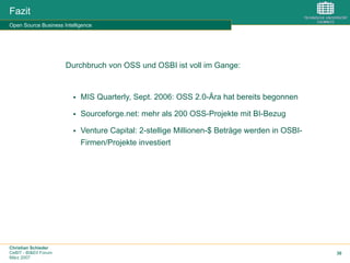 Christian Schieder
CeBIT - BI&EII Forum
März 2007
30
Fazit
Open Source Business Intelligence
Durchbruch von OSS und OSBI ist voll im Gange:
§  MIS Quarterly, Sept. 2006: OSS 2.0-Ära hat bereits begonnen
§  Sourceforge.net: mehr als 200 OSS-Projekte mit BI-Bezug
§  Venture Capital: 2-stellige Millionen-$ Beträge werden in OSBI-
Firmen/Projekte investiert
 