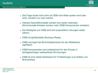 Christian Schieder
CeBIT - BI&EII Forum
März 2007
32
Ausblick
Open Source Business Intelligence
n  Die Frage lautet nicht mehr ob OSBI eine Rolle spielen wird oder
nicht, sondern nur noch welche
n  Hybride Geschäftsmodelle werden sich weiter verbreiten
(Kommerzielle Anbieter werden mehr OSBI-Komponenten anbieten)
n  Der Reifegrad von OSBI wird sich proprietären Lösungen weiter
nähern
n  OSBI ist (größtenteils) Business Ready
n  OSBI verringert die BI-Eintrittsbarrieren für den Mittelstand
signifikant
n  OSBI-Komponenten sind prädestiniert für den Einsatz in
leichtgewichtigen webbasierten BI-Lösungen
n  OSBI ist eine ideale Spielwiese für IT-Abteilungen zum Aufbau von
BI-KnowHow
 