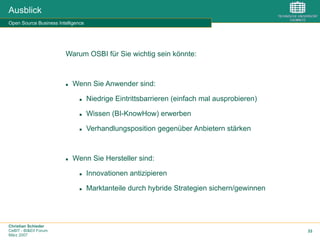 Christian Schieder
CeBIT - BI&EII Forum
März 2007
33
Ausblick
Open Source Business Intelligence
Warum OSBI für Sie wichtig sein könnte:
n  Wenn Sie Anwender sind:
n  Niedrige Eintrittsbarrieren (einfach mal ausprobieren)
n  Wissen (BI-KnowHow) erwerben
n  Verhandlungsposition gegenüber Anbietern stärken
n  Wenn Sie Hersteller sind:
n  Innovationen antizipieren
n  Marktanteile durch hybride Strategien sichern/gewinnen
 