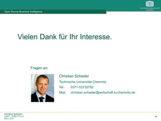 Christian Schieder
CeBIT - BI&EII Forum
März 2007
34
Open Source Business Intelligence
Vielen Dank für Ihr Interesse.
Fragen an:
Christian Schieder
Technische Universität Chemnitz
Tel.: 0371-53135792
Mail: christian.schieder@wirtschaft.tu-chemnitz.de
 