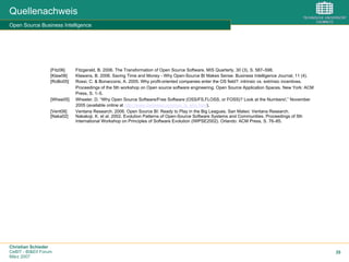 Christian Schieder
CeBIT - BI&EII Forum
März 2007
35
Quellenachweis
Open Source Business Intelligence
[Fitz06] Fitzgerald, B. 2006. The Transformation of Open Source Software. MIS Quarterly, 30 (3), S. 587–598.
[Klaw06] Klawans, B. 2006. Saving Time and Money - Why Open-Source BI Makes Sense. Business Intelligence Journal, 11 (4).
[RoBo05] Rossi, C. & Bonaccorsi, A. 2005. Why profit-oriented companies enter the OS field?: intrinsic vs. extrinsic incentives.
Proceedings of the 5th workshop on Open source software engineering. Open Source Application Spaces. New York: ACM
Press, S. 1–5.
[Whee05] Wheeler, D. “Why Open Source Software/Free Software (OSS/FS,FLOSS, or FOSS)? Look at the Numbers!,” November
2005 (available online at http://www.dwheeler.com/oss_fs_why.html).
[Vent06] Ventana Research. 2006. Open Source BI: Ready to Play in the Big Leagues. San Mateo: Ventana Research.
[Naka02] Nakakoji, K. et al. 2002. Evolution Patterns of Open-Source Software Systems and Communities. Proceedings of 5th
International Workshop on Principles of Software Evolution (IWPSE2002). Orlando: ACM Press, S. 76–85.
 